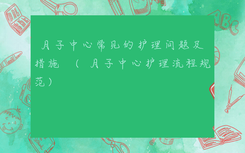 月子中心常见的护理问题及措施 (月子中心护理流程规范)
